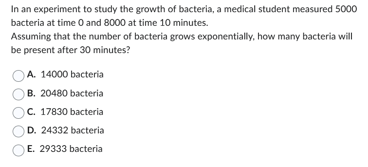 **Understanding Exponential Growth in Bacterial Populations**

In an experiment to study the growth of bacteria, a medical student measured 5000 bacteria at time 0 and 8000 at time 10 minutes. 

### Problem Statement
Assuming that the number of bacteria grows exponentially, how many bacteria will be present after 30 minutes?

#### Options:
- A. 14000 bacteria
- B. 20480 bacteria
- C. 17830 bacteria
- D. 24332 bacteria
- E. 29333 bacteria

### Explanation
To determine the number of bacteria present after 30 minutes, we need to understand exponential growth. Exponential growth can be modeled by the formula:

\[ N(t) = N_0 \times e^{kt} \]

Where:
- \( N(t) \) is the number of bacteria at time \( t \).
- \( N_0 \) is the initial number of bacteria.
- \( k \) is the growth rate constant.
- \( t \) is the time.

Given:
- \( N_0 = 5000 \) (initial number of bacteria)
- \( N(10) = 8000 \) (number of bacteria at time 10 minutes)

First, we use the given data to find the growth rate constant \( k \).

\[ 8000 = 5000 \times e^{10k} \]
\[ \frac{8000}{5000} = e^{10k} \]
\[ 1.6 = e^{10k} \]

Taking the natural logarithm (ln) on both sides:

\[ \ln(1.6) = 10k \]
\[ k = \frac{\ln(1.6)}{10} \]

Now, using the value of \( k \), we calculate the number of bacteria at 30 minutes:

\[ N(30) = 5000 \times e^{30k} \]

By solving the above equation, we can find the number of bacteria after 30 minutes.

In the context of the problem, students are required to calculate \( N(30) \) using the provided formula and select the correct answer from the options. The growth options provided are estimations and students need to use logarithmic calculations skills to solve for the precise number of bacteria present at the given time.