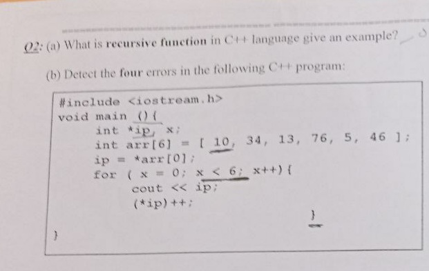 02: (a) What is recursive function in C++ language give an example?
(b) Detect the four errors in the following C+t program:
#include <iostream.h>
void main ) (
int ip, x;
int arr[6]=[ 10, 34, 13, 76, 5, 46 ];
ip = *arr[01:
for (x 0; x < 6; x++) {
cout << ip;
%3D
(*ip)++:
