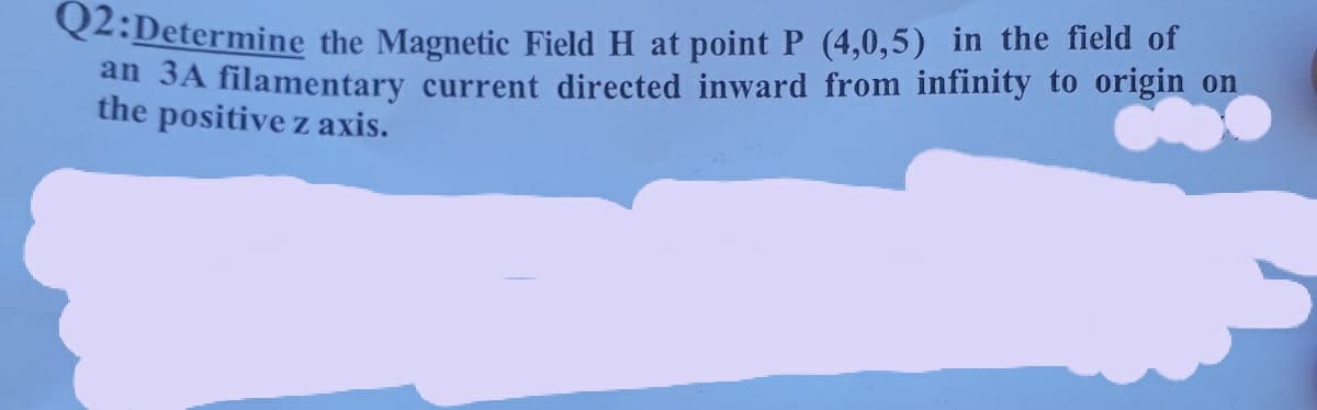 Q2:Determine the Magnetic Field H at point P (4,0,5) in the field of
an 3A filamentary current directed inward from infinity to origin on
the positive z axis.
