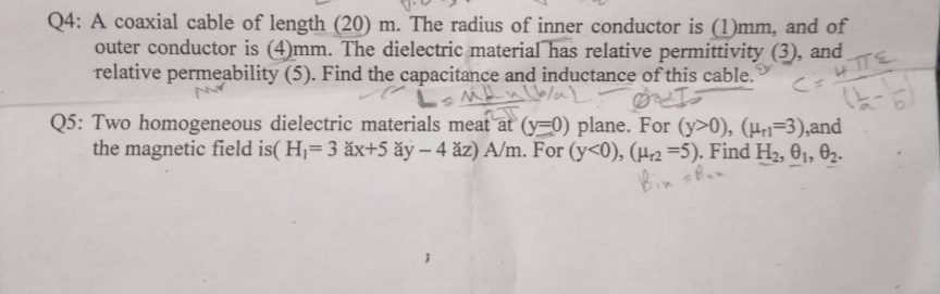 Q4: A coaxial cable of length (20) m. The radius of inner conductor is (1)mm, and of
outer conductor is (4)mm. The dielectric material has relative permittivity (3), and
relative permeability (5). Find the capacitance and inductance of this cable.
Q5: Two homogeneous dielectric materials meat at (y-0) plane. For (y>0), (H3),and
C= 4TTE
the magnetic field is( H1=3 äx+5 ăy – 4 ăz) A/m. For (y<0), (H2 =5). Find H2, 01, O2.
Bin sn
