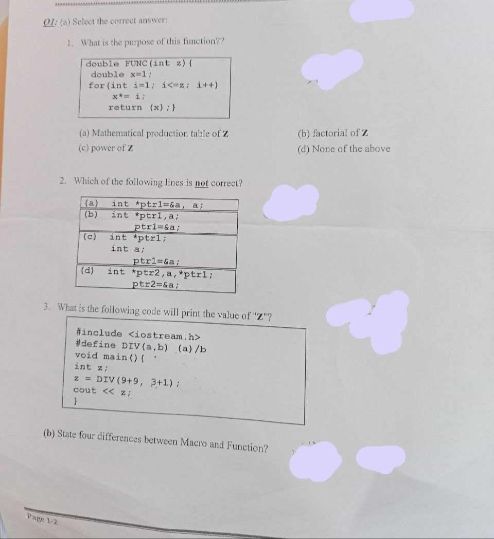 01: (a) Select the correct answer:
1. What is the purpose of this function??
double FUNC (int z) (
double x-1;
for (int i=1; i<=z; i++)
x*= i;
return (x) ; }
(b) factorial of Z
(a) Mathematical production table of Z
(d) None of the above
(c) power of Z
2. Which of the following lines is not correct?
(a)
int *ptrl%=&a, a;
int *ptrl,a3;
ptr13&a;
int *ptrl;
(b)
(c)
int a;
ptr1=&a;
int *ptr2,a,*ptr1;
ptr2=&a;
(d)
3. What is the following code will print the value of "Z"?
#include <iostream.h>
#define DIV (a,b) (a)/b
void main () {
int z;
z = DIV (9+9, 3+1);
cout << z;
(b) State four differences between Macro and Function?
Page 1-2
