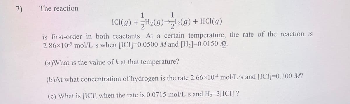 7)
The reaction
1
1
ICl(9) + H₂(9)→¹2(g) + HCl(g)
is first-order in both reactants. At a certain temperature, the rate of the reaction is
2.86×10-5 mol/L's when [IC1]=0.0500 M and [H₂]=0.0150 M.
(a)What is the value of k at that temperature?
(b)At what concentration of hydrogen is the rate 2.66×10-4 mol/L's and [ICI] 0.100 M?
(c) What is [ICI] when the rate is 0.0715 mol/L's and H₂=3[IC1] ?