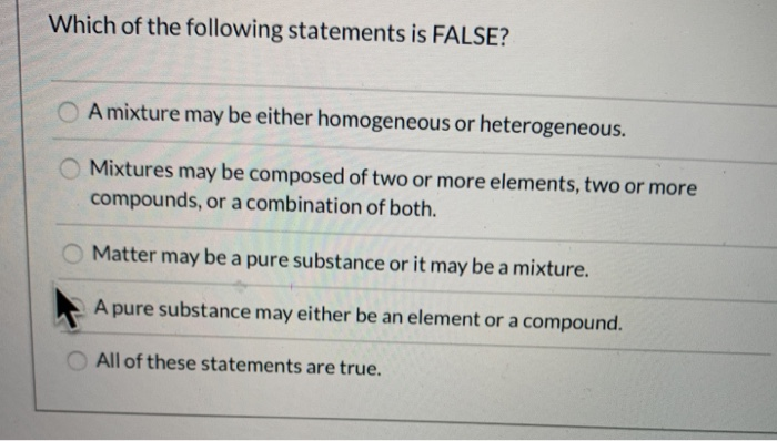 Which of the following statements is FALSE?
O A mixture may be either homogeneous or heterogeneous.
Mixtures may be composed of two or more elements, two or more
compounds, or a combination of both.
Matter may be a pure substance or it may be a mixture.
A pure substance may either be an element or a compound.
All of these statements are true.
