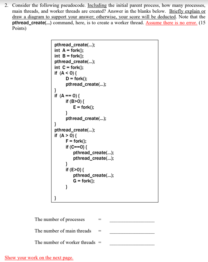 2. Consider the following pseudocode. Including the initial parent process, how many processes,
main threads, and worker threads are created? Answer in the blanks below. Briefly explain or
draw a diagram to support your answer; otherwise, your score will be deducted. Note that the
pthread_create(...) command, here, is to create a worker thread. Assume there is no error. (15
Points)
pthread_create(..);
int A = fork();
int B = fork();
pthread_create(...);
int C= fork();
if (A < 0) {
D= fork();
pthread_create(.);
if (A == 0) {
if (B>0) {
E = fork();
}
pthread_create(...);
pthread_create(...);
if (A > 0) {
F= fork();
if (C==0}{
pthread_create(.);
pthread_create(...);
}
if (E>0}{
pthread_create(.);
G = fork();
The number of processes
The number of main threads
The number of worker threads
Show your work on the next page.
