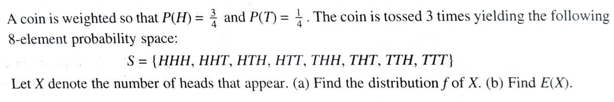 A coin is weighted so that P(H) = and P(T) = . The coin is tossed 3 times yielding the following
8-element probability space:
4
4
S%3D (HНH, ННТ, НTH, НTT, TНН, THT, TTH, T}
Let X denote the number of heads that appear. (a) Find the distribution f of X. (b) Find E(X).
