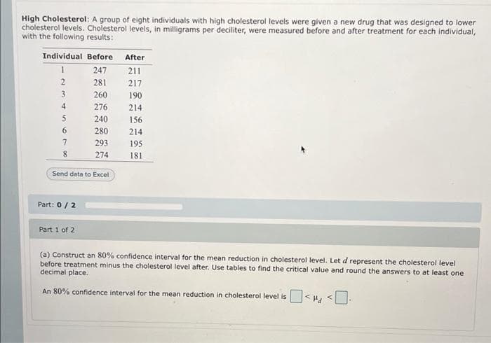 High Cholesterol: A group of eight individuals with high cholesterol levels were given a new drug that was designed to lower
cholesterol levels. Cholesterol levels, in milligrams per deciliter, were measured before and after treatment for each individual,
with the following results:
Individual Before After
1
247
211
2
281
217
3.
260
190
4
276
214
5.
240
156
6
280
214
293
195
8
274
181
Send data to Excel
Part: 0/2
Part 1 of 2
(a) Construct an 80% confidence interval for the mean reduction in cholesterol level. Let d represent the cholesterol level
before treatment minus the cholesterol level after. Use tables to find the critical value and round the answers to at least one
decimal place.
An 80% confidence interval for the mean reduction in cholesterol level is
