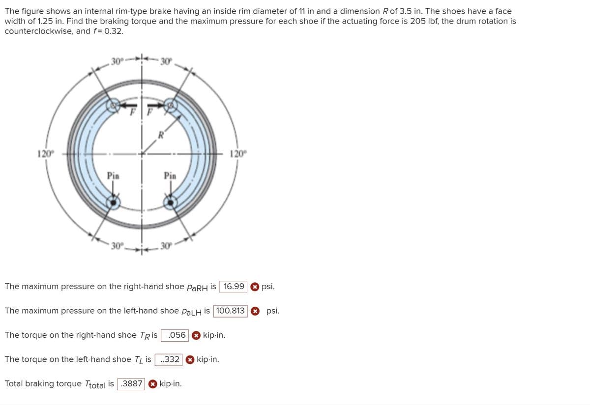 The figure shows an internal rim-type brake having an inside rim diameter of 11 in and a dimension Rof 3.5 in. The shoes have a face
width of 1.25 in. Find the braking torque and the maximum pressure for each shoe if the actuating force is 205 Ibf, the drum rotation is
counterclockwise, and f= 0.32.
30-
• 30
120
120°
Pin
Pin
* 30°.
30
The maximum pressure on the right-hand shoe PARH is 16.99
* psi.
The maximum pressure on the left-hand shoe pal H is 100.813
O psi.
The torque on the right-hand shoe TRis
.056 8 kip-in.
The torque on the left-hand shoe T, is
.332
kip-in.
Total braking torque Ttotal is
.3887
O kip-in.
