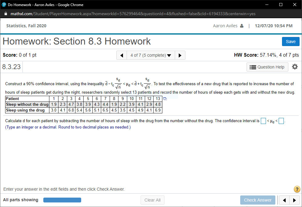 P Do Homework - Aaron Aviles - Google Chrome
X
A mathxl.com/Student/PlayerHomework.aspx?homeworkld=576299464&questionld=4&flushed=false&cld=6194333&centerwin=yes
Statistics, Fall 2020
Aaron Aviles & 12/07/20 10:54 PM
Homework: Section 8.3 Homework
Save
Score: 0 of 1 pt
4 of 7 (5 complete)
HW Score: 57.14%, 4 of 7 pts
8.3.23
Question Help
Construct a 90% confidence interval, using the inequality d-t.
Vn
+p> Prt > -
To test the effectiveness of a new drug that is reported to increase the number of
hours of sleep patients get during the night, researchers randomly select 13 patients and record the number of hours of sleep each gets with and without the new drug.
8 9 10 11 12 13 P
Sleep without the drug 1.9 2.3 4.7 3.8 3.9 4.3 4.4 1.9 2.2 3.9 4.1 2.9 4.8
3.0 4.1 6.8 5.4 5.6 5.1 6.5 4.5 3.5 4.5 4.9 4.1 6.9
Patient
1| 2 3 4 5 6 7
Sleep using the drug
Calculate d for each patient by subtracting the number of hours of sleep with the drug from the number without the drug. The confidence interval is <H, <
(Type an integer or a decimal. Round to two decimal places as needed.)
Enter your answer in the edit fields and then click Check Answer.
All parts showing
Clear All
Check Answer
