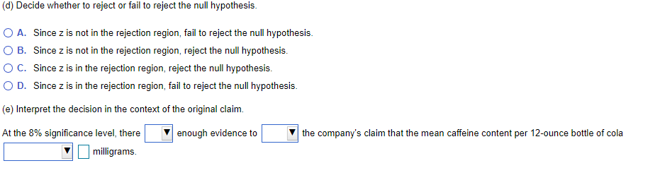 (d) Decide whether to reject or fail to reject the null hypothesis.
O A. Since z is not in the rejection region, fail to reject the null hypothesis.
O B. Since z is not in the rejection region, reject the null hypothesis.
OC. Since z is in the rejection region, reject the null hypothesis.
O D. Since z is in the rejection region, fail to reject the null hypothesis.
(e) Interpret the decision in the context of the original claim.
At the 8% significance level, there
enough evidence to
the company's claim that the mean caffeine content per 12-ounce bottle of cola
milligrams.
