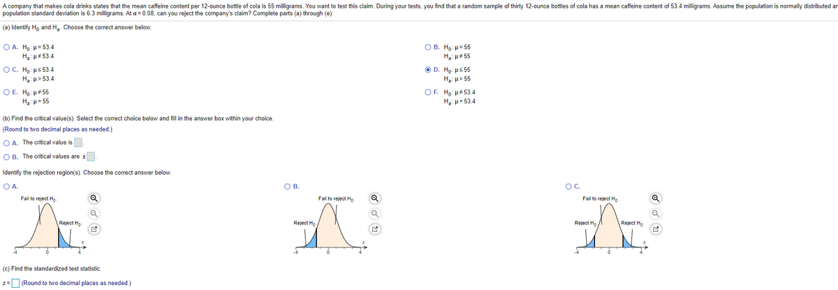 A company that makes cola drinks states that the mean caffeine content per 12-ounce bottle of cola is 55 milligrams. You want to test this claim. During your tests, you find that a random sample of thirty 12-ounce bottles of cola has a mean caffeine content of 53.4 milligrams. Assume the population is normally distributed an
population standard deviation
6.3 milligrams. At a = 0.08, can you reject the company's claim? Complete parts (a) through (e).
(a) Identify Ho and H3. Choose the correct answer below.
O A. Ho: µ= 53.4
H3: u# 53.4
O B. Ho: H= 55
Hạ: H# 55
ОС. Но: рs 53.4
O D. Ho: Hs 55
H3: u> 55
Ha: u> 53.4
Ο Ε. H : μ# 55
OF. Ho: H# 53.4
Hạ: µ= 55
Ha: u= 53.4
(b) Find the critical value(s). Select the correct choice below and fill in the answer box within your choice.
(Round to two decimal places as needed.)
O A. The critical value is
O B. The critical values are +
Identify the rejection region(s). Choose the correct answer below.
O A.
OB.
OC.
Fail to reject Ho-
Fail to reject Ho
Fail to reject Ho-
Reject Ho-
Reject Ho
Reject Ho.
Reject Hn-
(c) Find the standardized test statistic.
z= (Round to two decimal places as needed.)
