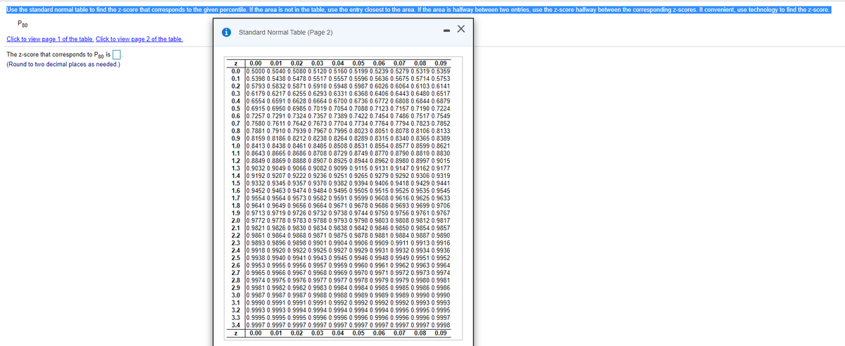 Use the standard normal table to find the z-score that corresponds to the given percentile. If the area is not in the table, use the entry closest to the area. If the area is halfway between two entries, use the z-score halfway between the corresponding z-scores. If convenient, use technology to find the z-score.
0.6480 0.651!
P30
Standard Normal Table (Page 2)
Click to view page 1 of the table. Click to view page 2 of the table.
The z-score that corresponds to P30 is
(Round to two decimal places as needed.)
0.00
0.01
0.02
0.03
0.04
0.05
0.06
0.07
0.08 0.09
0.0 0.5000 0.5040 0.5080 0.5120 0.5160 0.5199 0.5239 0.5279 0.5319 0.5359
0.1 0.5398 0.5438 0.5478 0.5517 0.5557 0.5596 0.5636 0.5675 0.5714 0.5753
0.2 0.5793 0.5832 0.5871 0.5910 0.5948 0.5987 0.6026 0.6064 0.6103 0.6141
0.3 0.6179 0.6217 0.6255 0.6293 0.6331 0.6368 0.6406 0.6443
0.4 0.6554 0.6591 0.6628 0.6664 0.6700 0.6736 0.6772 0.6808 0.6844 0.6879
0.5 0.6915 0.6950 0.6985 0.7019 0.7054 0.7088 0.7123 0.7157 0.7190 0.7224
06. lo 7257
0.6 10.7257 0.291
0.7 0.7580 0.7611 0.7642 0.7673 0.7704 0.77340.7764 0.7794 0.7823 0.7852
02 o 7881 0 7910 0 7939 O 7967 0 7995 0 8023 0 8051 0 8078 0.8106 0.8133
10.7881 0.7910 0.
0.7324 0.7357 0.7389 0.7422 0.7454 0.7486 0.7517 0.7549
0.8
0.8212 0.8238 0.8264 0.8289 0.8315 0.8340 0.8365 0.8389
0.9 10.8159 0.8186
1.0 0.8413 0.8438 0.8461 0.8485 0.8508 0.8531 0.
1.8554 0.8577 0.8599 0.8621
1.1 0.8643 0.8665 0.8686 0.8708 0.8729 0.8749 0.8770 0 8790 0 8810 0 8830
1.2 10.8849 0.8869 0.8888 0.8907 0.8925 0.8944 0.8962 0 8980 0 8997 0 9015
1.3 10.9032 0.9049 0.9066 0.9082 0.9099 0.9115 0.9131 0.9147 0.9162 0.917!
1.4 0.9192 0.9207 0.9222 0.9236 0.9251 0.9265 0.9279 0.9292 0.9306 0.9319
1.5 0.9332 0.9345 0.9357 0.9370 0.9382 0.9394 0.9406 0.9418 0.9429 0.9441
1.6 10.9452 0.9463 0.9474 0.9484 0.9495 0.9505 0.9515 0.9525 0.9535 0.9545
1.7 0.9554 0.9564 0.9573 0.9582 0.9591 0.9599 0.9608 0.9616 0
1.8 0.9641 0.9649
1.9 0.9713 0.9719 0.9726 0.9732 0.9738 0.9744 0.9750 0.9756 0.9761 0.9767
2.0 0.9772 0.9778 0.9783 0.9788 0.9793 0.9798 0.9803 0.9808 0.9812 0.9817
2.1 0.9821 0.9826 0.9830 0.9834 0.9838 0.9842 0.9846 0.9850 0.9854 0.9857
2.2 0.9861 0.9864 0.9868 0.9871 0.9875 0.9878 0.9881 0.9884 0.9887 0.9890
0.9591
0.9656 0.96640.9671
.9625 0,9633
.9699 0.9706
0.9678 0.9686
2.3
9893 0.9896 0.9898 0.9901 0.9904 0.9906 0.9909 0.9911 0.9913 0.9916
2.4
9918 0.9920 0.9922 0.9925 0.9927 0.9929 0.9931 0.9932 0.9934 0.9936
0933400こ240392992!9394993こ!930329340.3300
.9938 0.9940 0.9941 0.9943 0.9945 0.9946 0.9948 0.9949 0.9951 0.9952
2.5
2.6
.9953 0.9955 0.9956 0.9957 0.9959 0.9960 0.9961 0.9962 0.9963 0.9964
2.7
.9965 0.9966 0.9967 0.9968 0.9969 0.9970 0.9971 0.9972 0.9973 0.9974
2.8
9974 0.9975 0.9976 0.9977 0.9977 0.9978 0.9979 0.9979 0.9980 0.9981
399こ0100339こ30381993 9331993O0 0330!
.9981 0.9982 0.9982 0.9983 0.9984 0.9984 0.9985 0.9985 0.9986 0.9986
030029こ002 03900 9こ00390903000 0.39090300 0.3000
3.0 0.9987 0.9987 0.9987 0.9988 0.9988 0.9989 0.9989 0.9989 0.9990 0.9990
2.9
3.1 0.9990 0.9991 0.9991 0.9991 0.9992 0.9992 0.9992 0.9992 0.9993 0.9993
3.2 0.9993 0.9993 0.9994 0.9994 0.9994 0.9994 0.9994 0.9995 0.9995 0.9995
3.3 0.9995 0.9995 0.9995 0.9996 0.9996 0.9996 0.9996 0.9996 0.9996 0.
1.9997
3.4 0.9997 0.9997 0.9997 0.9997 0.9997 0.9997 0.9997 0.9997 0.9997 0.9998
0.08 0.09
0.00
0.01
0.02
0.03 0.04
0.05
0.06
0.07
