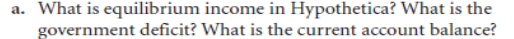 a. What is equilibrium income in Hypothetica? What is the
government deficit? What is the current account balance?
