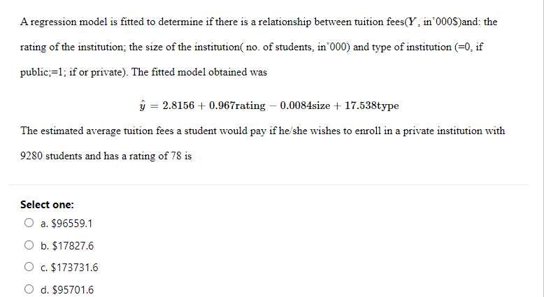 A regression model is fitted to determine if there is a relationship between tuition fees(Y, in 000S)and: the
rating of the institution; the size of the institution( no. of students, in'000) and type of institution (=0, if
public;=1; if or private). The fitted model obtained was
ŷ = 2.8156 +0.967rating - 0.0084size + 17.538type
The estimated average tuition fees a student would pay if he/she wishes to enroll in a private institution with
9280 students and has a rating of 78 is
Select one:
a. $96559.1
b. $17827.6
O c. $173731.6
d. $95701.6