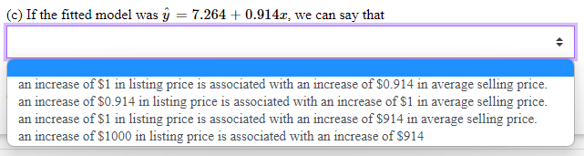 (c) If the fitted model was y
=
7.264+0.914x, we can say that
an increase of $1 in listing price is associated with an increase of $0.914 in average selling price.
an increase of $0.914 in listing price is associated with an increase of $1 in average selling price.
an increase of $1 in listing price is associated with an increase of $914 in average selling price.
an increase of $1000 in listing price is associated with an increase of $914
4