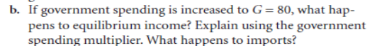 b. If government spending is increased to G= 80, what hap-
pens to equilibrium income? Explain using the government
spending multiplier. What happens to imports?
