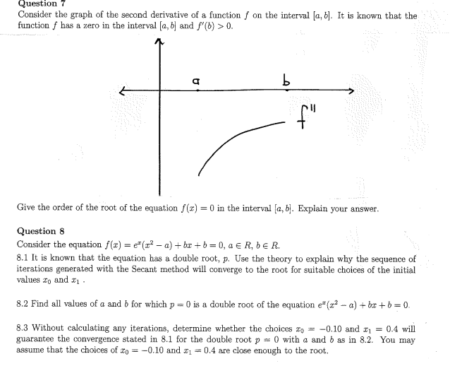 Question 7
Consider the graph of the second derivative of a function f on the interval [a, b]. It is known that the
function f has a zero in the interval (a, 6 and f'(b) > 0.
f"
Give the order of the root of the equation f(r) = 0 in the interval (a, b). Explain your answer.
Question 8
Consider the equation f(x) = e"(1? – a) + br + b = 0, a € R, bER.
8.1 It is known that the equation has a double root, p. Use the theory to explain why the sequence of
iterations generated with the Secant method will converge to the root for suitable choices of the initial
values r, and r1 .
8.2 Find all values of a and b for which p = 0 is a double root of the equation e" (x? - a) + bx +b = 0.
8.3 Without calculating any iterations, determine whether the choices z, = -0.10 and 11 = 0.4 will
guarantee the convergence stated in 8.1 for the double root p = 0 with a and 6 as in 8.2. You may
assume that the choices of xo = -0.10 and r1 = 0.4 are close enough to the root.
