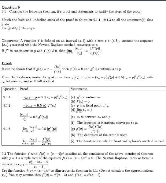 Question 9
9.1
Consider the following theorem, it's proof and statements to justify the steps of the proof.
Match the bold and underline steps of the proof in Question 9.1.1 - 9.1.3 to all the statement(s) that
justi-
fies (justify ) the steps.
Theorem: A function f is defined on an interval (a, b) with a zero pE (a, b). Assume the sequence
{In} generated with the Newton-Raphson method converges to p.
lentil
If f" is continuous in p and f'(p) + 0, then lim
Proof:
f(z)
then g'(p) = 0 and g" is continuous at p.
f'(x)
It can be shown that if g(z)
= I -
From the Taylor-expansion for g at p we have g(rn) = g(p) + (In - P)g(p) + 0.5(z, - p)*g"(cn) with
C, between rn and p. It follows that
Question Proof
Statements
9.1.1
Xn+1 =p+0.5(z, - p)°g"(cn) (a) g" is continuous.
(b) f'(p) = 0.
(c) p is a fixed point of g.
(d) lim In = p
9.1.2
-en+1 = 0.5 e g"(cn)
len+il
0.5|g"(cn)|
(e) Cn is between In and p.
(f) The sequence of iterations converges to p.
f(z)f"(x)
f(x)
(h) The definition of the error is used.
9.1.3
lim
= 0.5 g"(p)|
(g) g'(x) =
lental - f"(p)
2f'(p)
lim
(i) The iterative formula for Newton-Raphson's method is used.
9.2 The function f with f(x) = (1 - 4)e* satisfies all the conditions of the above mentioned theorem
with p = 4 a simple root of the equation f(r) = (r – 4)e" = 0. The Newton Raphson iterative formula
- 4x, + 4
reduces to In+1 =
In - 3
Use the function f(z) = (r-4)e* to illustrate the theorem in 9.1. (Do not calculate the approximations
In.) You may assume that f'(r) = e"(x – 3) and f"(z) = e"(z – 2).
