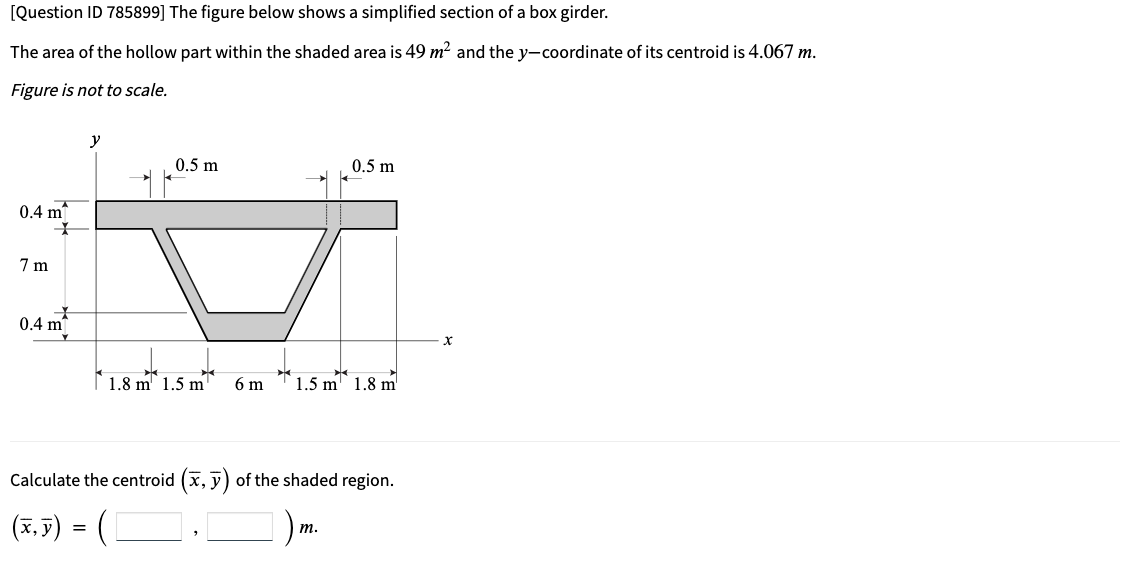 [Question ID 785899] The figure below shows a simplified section of a box girder.
The area of the hollow part within the shaded area is 49 m? and the y-coordinate of its centroid is 4.067 m.
Figure is not to scale.
y
0.5 m
0.5 m
0.4 m
7 m
0.4 m
| 1.8 m 1.5 m
6 m
1.5 m 1.8 m'
Calculate the centroid (x, y) of the shaded region.
(x.5) = (C
т.
