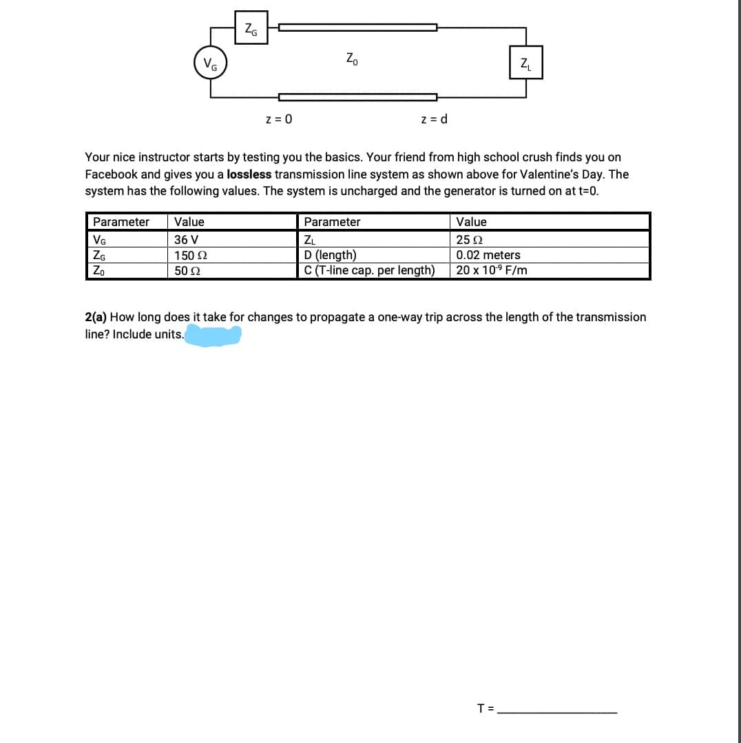 ZG
Z.
z = 0
z = d
Your nice instructor starts by testing you the basics. Your friend from high school crush finds you on
Facebook and gives you a lossless transmission line system as shown above for Valentine's Day. The
system has the following values. The system is uncharged and the generator is turned on at t=0.
Parameter
Value
Parameter
Value
VG
36 V
ZL
25 2
D (length)
C (T-line cap. per length)
ZG
150 2
0.02 meters
Zo
50 2
20 x 109 F/m
2(a) How long does it take for changes to
line? Include units.
pagate a
trip across the length of the transmission
T =
