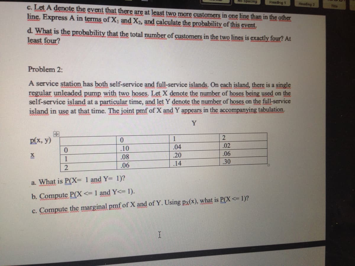 Heading 1
Heading 2
c. Let A denote the event that there are at least two more customers in one line than in the other
line. Express A in terms of X1 and X2, and calculate the probability of this event.
Teia
d. What is the probability that the total number of customers in the two lines is exactly four? At
least four?
Problem 2:
A service station has both self-service and full-service islands. On each island, there is a single
regular unleaded pump with two hoses. Let X denote the number of hoses being used on the
self-service island at a particular time, and let Y denote the number of hoses on the full-service
island in use at that time. The joint pmf of X and Y appears in the accompanying tabulation.
Y
1
p(x, y)
.10
.04
.02
.08
.20
.06
1
.14
.30
.06
a. What is P(X= 1 and Y= 1)?
b. Compute P(X<=1 and Y<= 1).
c. Compute the marginal pmf of X and of Y. Using px(x), what is P(X <= 1)?

