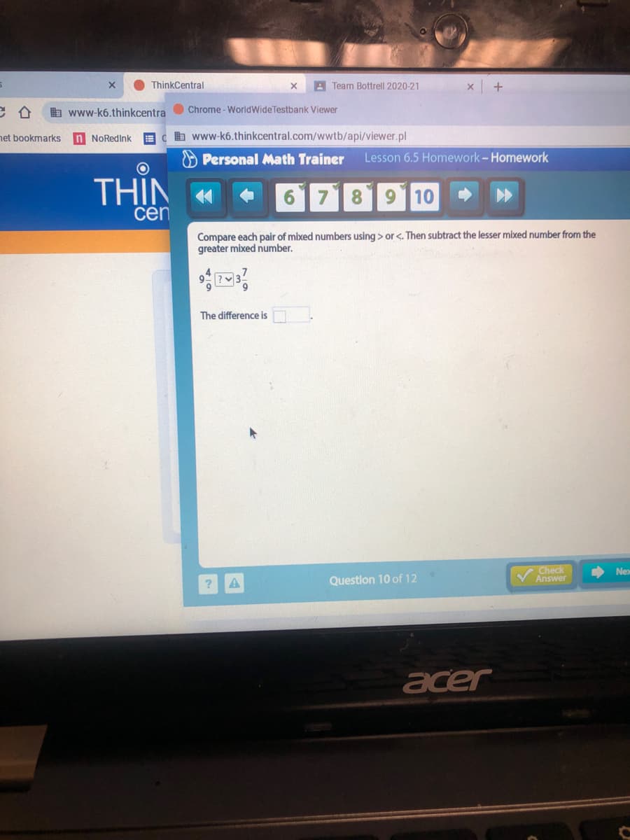 ThinkCentral
A Team Bottrell 2020-21
A www-k6.thinkcentraO Chrome - WorldWideTestbank Viewer
net bookmarks
n NoRedink
AC b www-k6.thinkcentral.com/wwtb/api/viewer.pl
O Personal Math Trainer
Lesson 6.5 Homework-Homework
THIN «
71819110
cen
Compare each pair of mixed numbers using > or <. Then subtract the lesser mixed number from the
greater mixed number.
The difference is
VCheck
Answer
Nex
Question 10 of 12
acer
