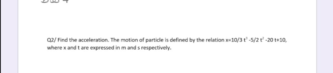 Q2/ Find the acceleration. The motion of particle is defined by the relation x=10/3 t -5/2 t -20 t+10,
where x and t are expressed in m and s respectively.
