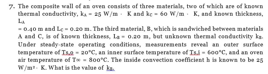 7. The composite wall of an oven consists of three materials, two of which are of known
thermal conductivity, ka = 25 W/m · K and kç = 60 W/m· K, and known thickness,
LA
= 0.40 m and Lc = 0.20 m. The third material, B, which is sandwiched between materials
A and C, is of known thickness, LB = 0.20 m, but unknown thermal conductivity kg.
Under steady-state operating conditions, measurements reveal an outer surface
temperature of Ts.o = 20°C, an inner surface temperature of Ts.i = 600°C, and an oven
air temperature of To = 800°C. The inside convection coefficient h is known to be 25
W/m2. K. What is the value of kB.
