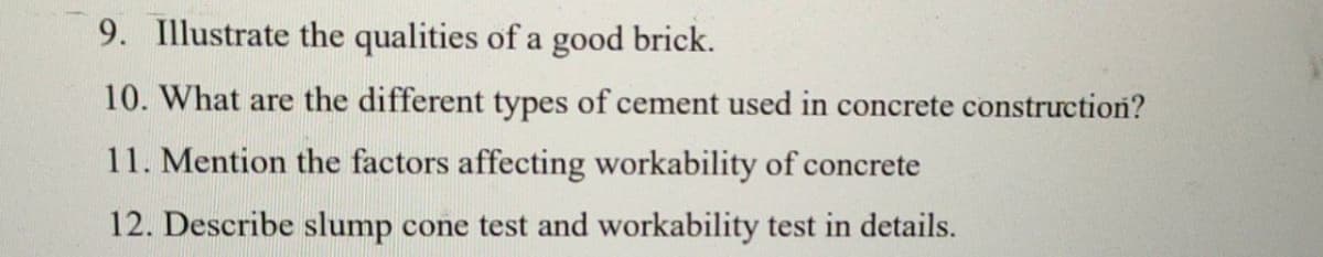 9. Illustrate the qualities of a good brick.
10. What are the different types of cement used in concrete construction?
11. Mention the factors affecting workability of concrete
12. Describe slump cone test and workability test in details.
