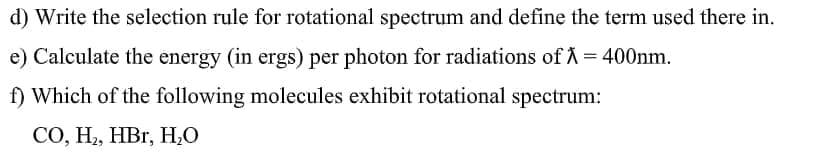 d) Write the selection rule for rotational spectrum and define the term used there in.
e) Calculate the energy (in ergs) per photon for radiations of A = 400nm.
f) Which of the following molecules exhibit rotational spectrum:
СО, Н, НВr, Н.0
