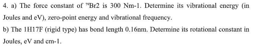 4. a) The force constant of "Br2 is 300 Nm-1. Determine its vibrational energy (in
Joules and eV), zero-point energy and vibrational frequency.
b) The 1H17F (rigid type) has bond length 0.16nm. Determine its rotational constant in
Joules, eV and cm-1.
