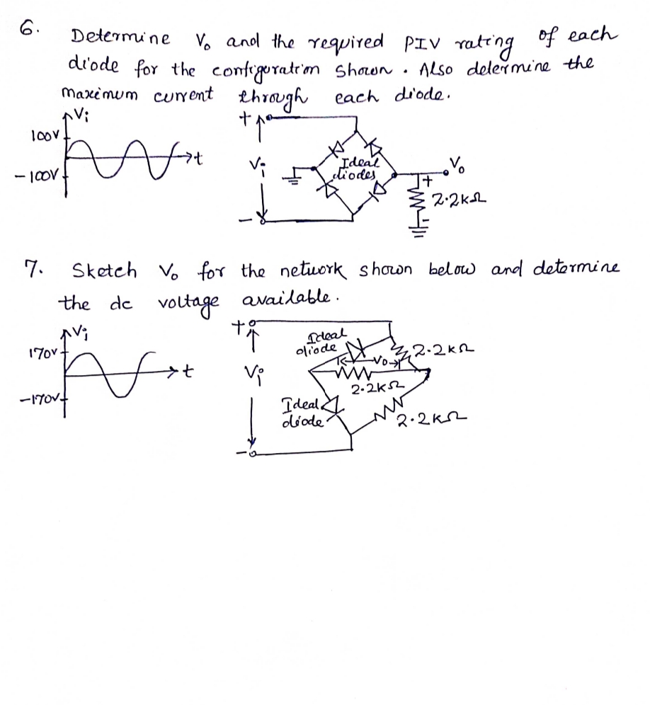 6.
Determine
Vo and the required PIV rating
di'ode for the configuratrim Shown. Also delermine the
of each
maximum cur ent throgh
each di'ode.
1oov
Ideal
dliodes
- |OV
7.
Sketch V. for the netuork shown below and detormine
the de voltage available .
Teleal
oliodeN
170v.
4,2.2kR
-17014
-1TOV
2-2ks2
Ideal
diode
2.2k2
Fw
