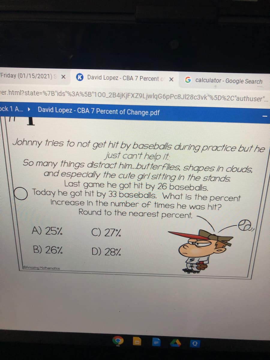 Friday (01/15/2021) S X
David Lopez - CBA 7 Percento X
G calculator-Google Search
rer.html?state%=D%7B"ids"%3A%5B"100_2B4jKjFXZ9LjwlqG6pPc8Jl28c3vk"%5D%2C"authuser".
ock 1 A.
David Lopez- CBA 7 Percent of Change.pdf
Johnny tries to not get hit by baseballs during practice but he
just can't help it.
So many things distract him.butterflies, shapes in clouds,
and especially the cute girl sitting in the stands.
Last game he got hit by 26 baseballs.
Today he got hit by 33 baseballs. What is the percent
increase in the number of times he was hit?
Round to the nearest percent.
A) 25%
C) 27%
B) 26%
D) 28%
OAmazing Mathematics
