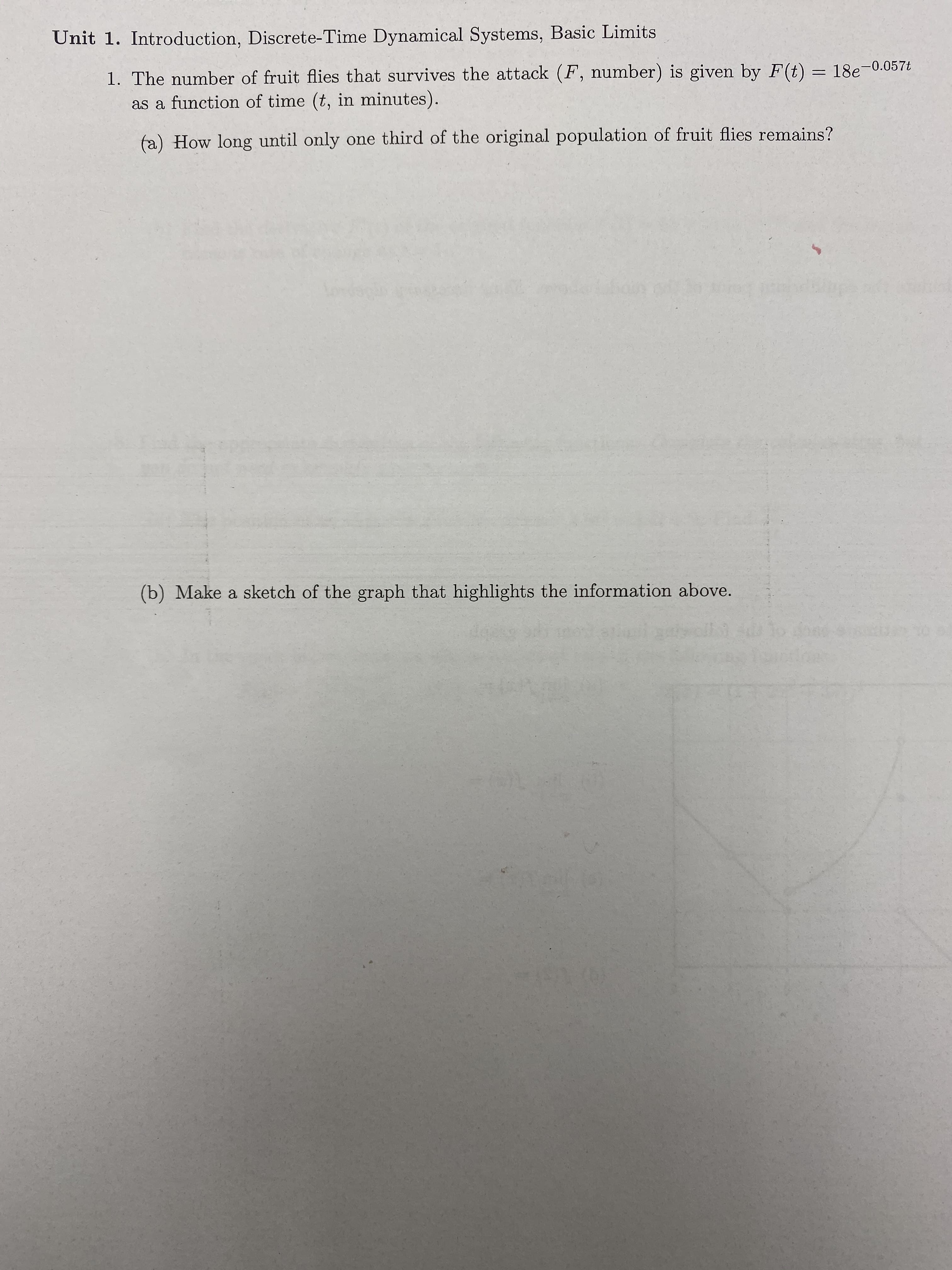 Unit 1. Introduction, Discrete-Time Dynamical Systems, Basic Limits
1. The number of fruit flies that survives the attack (F, number) is given by F(t) = 18e-0.057t
as a function of time (t, in minutes).
(a) How long until only one third of the original population of fruit flies remains?
Lond
(b) Make a sketch of the graph that highlights the information above.
