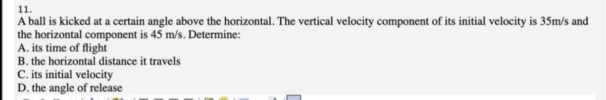 11.
A ball is kicked at a certain angle above the horizontal. The vertical velocity component of its initial velocity is 35m/s and
the horizontal component is 45 m/s. Determine:
A. its time of flight|
B. the horizontal distance it travels
C. its initial velocity
D. the angle of release
