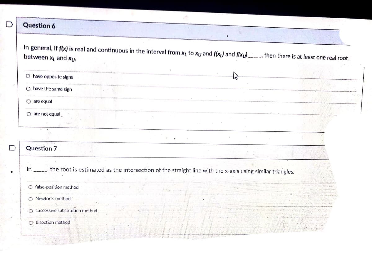 Question 6
In general, if f(x) is real and continuous in the interval from x to xy and f(x1) and f(xu).
between x and xu.
then there is at least one real root
O have opposite signs
O have the same sign
O are equal
O are not equal
Question 7
In
the root is estimated as the intersection of the straight linc with the x-axis using similar triangles.
O false-position method
O Newton's method
O successive substitution method.
O bisection method
