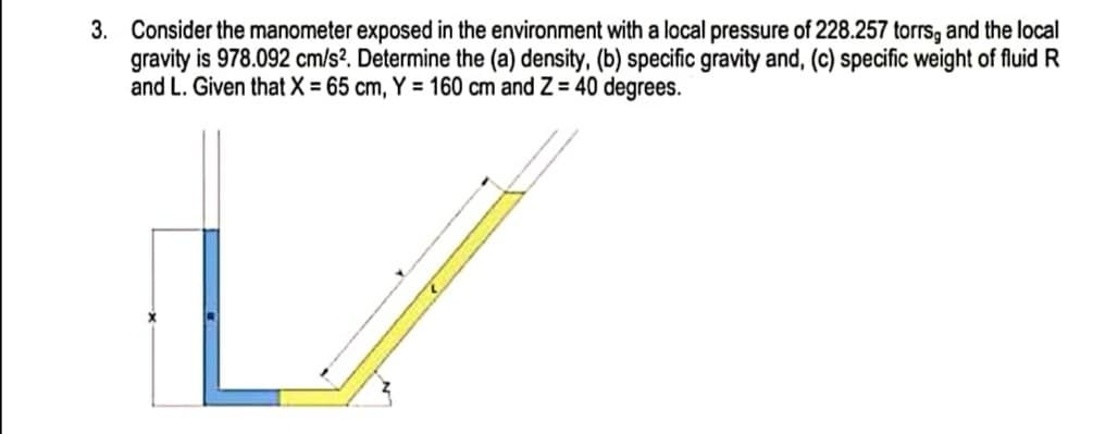 3. Consider the manometer exposed in the environment with a local pressure of 228.257 torrs, and the local
gravity is 978.092 cm/s². Determine the
and L. Given thatX = 65 cm, Y = 160 cm and Z = 40 degrees.
density, (b) specific gravity and, (c) specific weight of fluid R
