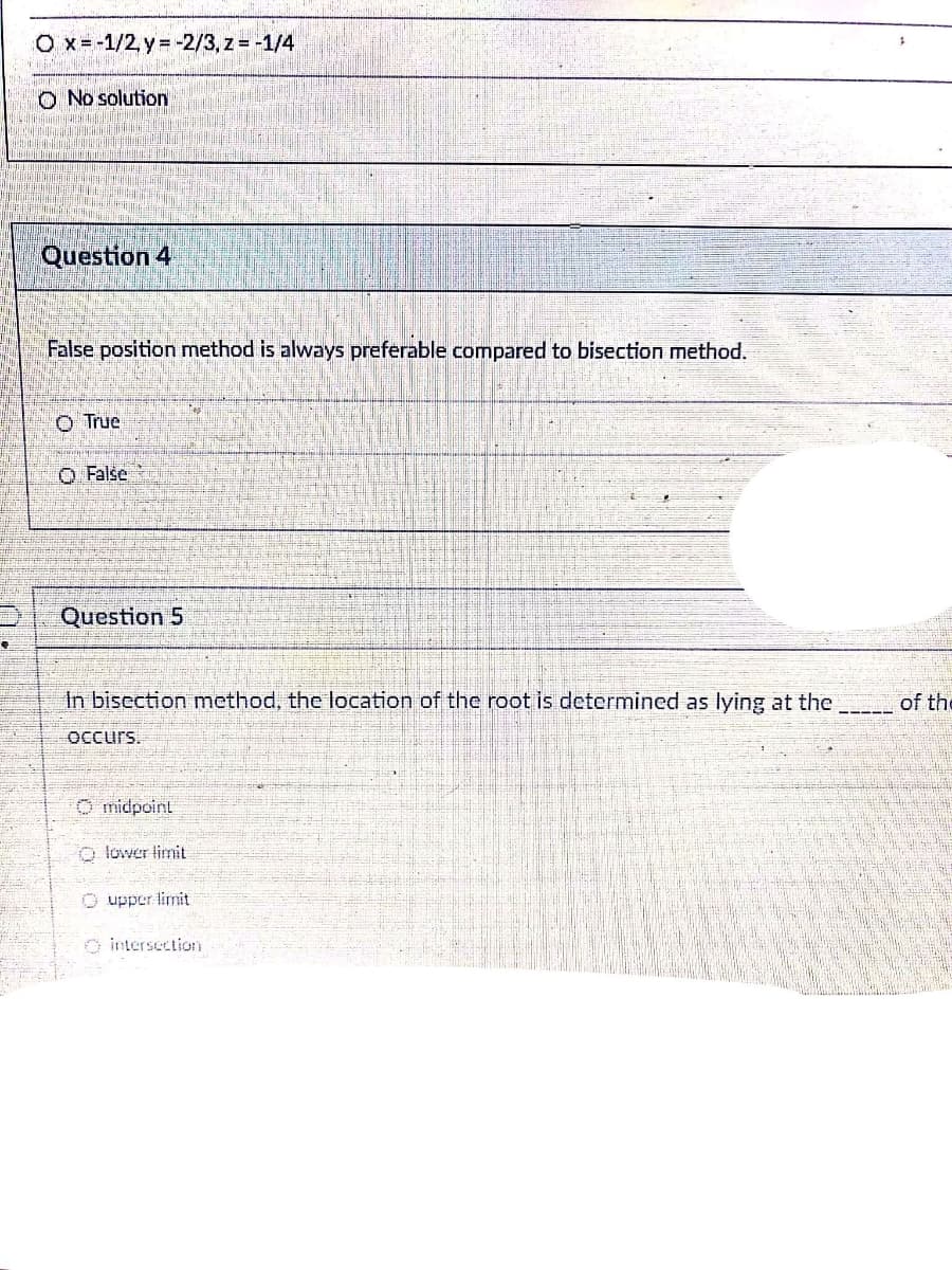 O x = -1/2, y = -2/3, z = -1/4
O No solution
Question 4
False position method is always preferable compared to bisection method.
O True
O False
Question 5
In bisection method, the location of the root is determined as lying at the
of the
OCcurs.
O midpoint
O lower limit
O upper limit
O intersection)
