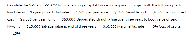 Calculate the NPV and IRR: XYZ Inc. is analyzing a capital budgeting expansion project with the following cash
low forecasts: 3-year project Unit sales = 1,500 per year Price = $50.00 Variable cost = $20.00 per unit Fixed
cost = $5,000 per year FCInv = $60,000 Depreciated straight-line over three years to book value of zero
NWCInv= $15,000 Salvage value at end of three years = $10,000 Marginal tax rate = 40% Cost of capital
= 15%