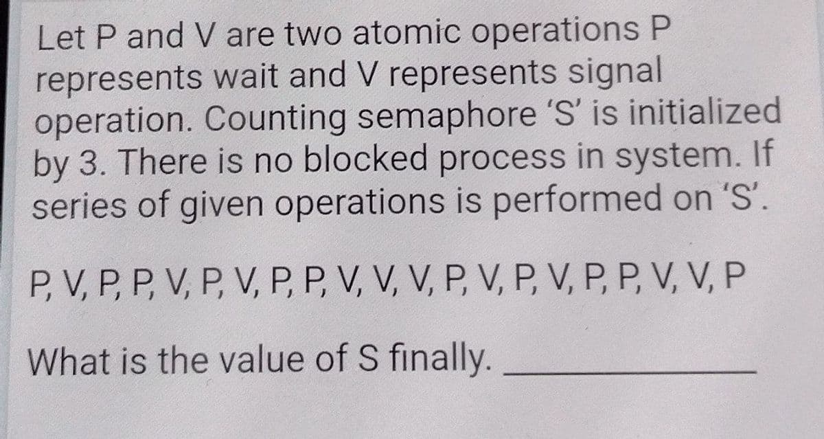 Let P and V are two atomic operations P
represents wait and V represents signal
operation. Counting semaphore 'S' is initialized
by 3. There is no blocked process in system. If
series of given operations is performed on 'S'.
P, V, P, P, V, P, V, P, P, V, V, V, P, V, P, V, P, P, V, V, P
What is the value of S finally.