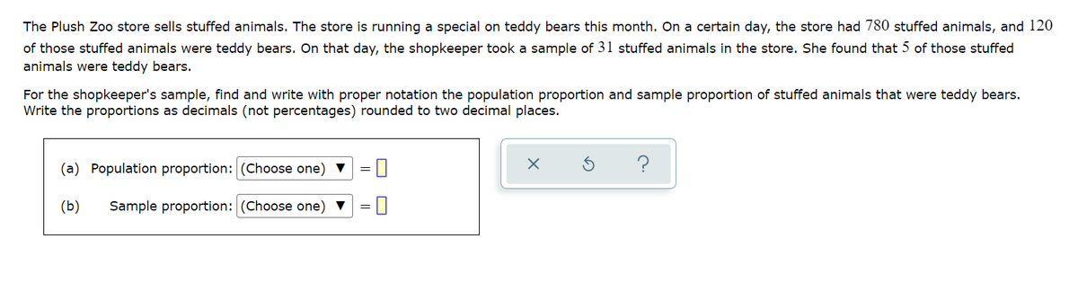 The Plush Zoo store sells stuffed animals. The store is running a special on teddy bears this month. On a certain day, the store had 780 stuffed animals, and 120
of those stuffed animals were teddy bears. On that day, the shopkeeper took a sample of 31 stuffed animals in the store. She found that 5 of those stuffed
animals were teddy bears.
For the shopkeeper's sample, find and write with proper notation the population proportion and sample proportion of stuffed animals that were teddy bears.
Write the proportions as decimals (not percentages) rounded to two decimal places.
(a) Population proportion: (Choose one) V
?
(b)
Sample proportion: (Choose one) ▼
