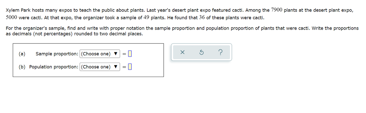 Xylem Park hosts many expos to teach the public about plants. Last year's desert plant expo featured cacti. Among the 7900 plants at the desert plant expo,
5000 were cacti. At that expo, the organizer took a sample of 49 plants. He found that 36 of these plants were cacti.
For the organizer's sample, find and write with proper notation the sample proportion and population proportion of plants that were cacti. Write the proportions
as decimals (not percentages) rounded to two decimal places.
(a)
Sample proportion: (Choose one) ▼
(b) Population proportion: (Choose one) V
