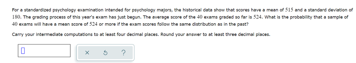 For a standardized psychology examination intended for psychology majors, the historical data show that scores have a mean of 515 and a standard deviation of
180. The grading process of this year's exam has just begun. The average score of the 40 exams graded so far is 524. What is the probability that a sample of
40 exams will have a mean score of 524 or more if the exam scores follow the same distribution as in the past?
Carry your intermediate computations to at least four decimal places. Round your answer to at least three decimal places.
