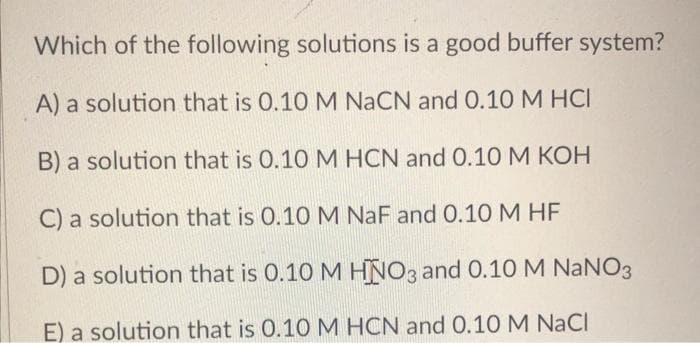 Which of the following solutions is a good buffer system?
A) a solution that is 0.10 M NaCN and 0.10 M HCI
B) a solution that is 0.10 M HCN and 0.10 M KOH
C) a solution that is 0.10 M NaF and 0.10 M HF
D) a solution that is 0.10 M HNO3 and 0.10 M NaNO3
E) a solution that is 0.10 M HCN and 0.10 M NaCl