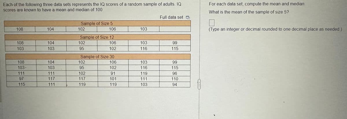 Each of the following three data sets represents the IQ scores of a random sample of adults. IQ
scores are known to have a mean and median of 100.
108
108
103
108
103-
111
97
115
104
104
103
104
103
111
117
111
Sample of Size 5
102
Sample of Size 12
106
102
102
95
106
Sample of Size 30
106
102
91
101
119
102
95
102
117
119
103
103
116
103
116
119
111
103
Full data set
99
115
99
115
96
110
94
For each data set, compute the mean and median.
What is the mean of the sample of size 5?
(Type an integer or decimal rounded to one decimal place as needed.)