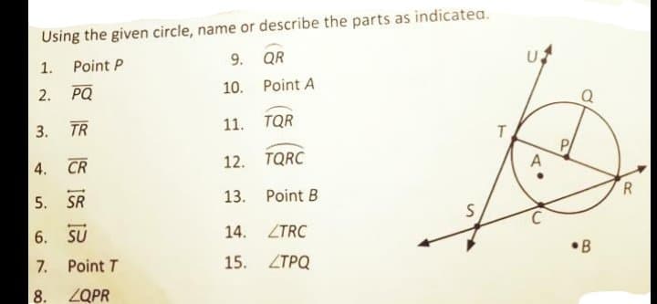 Using the given circle, name or describe the parts as indicatea.
9. QR
1.
Point P
PQ
10. Point A
Q
2.
TR
11.
TQR
3.
P
A
CR
12.
TQRC
4.
R.
13.
Point B
5. SR
6. SU
14.
ZTRC
•B
7. Point T
15.
ZTPQ
8. ZQPR
