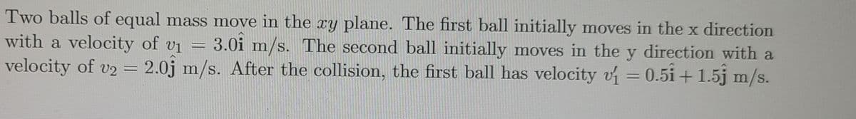 Two balls of equal mass move in the Ty plane. The first ball initially moves in the x direction
with a velocity of vi
velocity of v2 = 2.0j m/s. After the collision, the first ball has velocity v =0.5i + 1.5j m/s.
3.0i m/s. The second ball initially moves in the y direction with a
%3D
