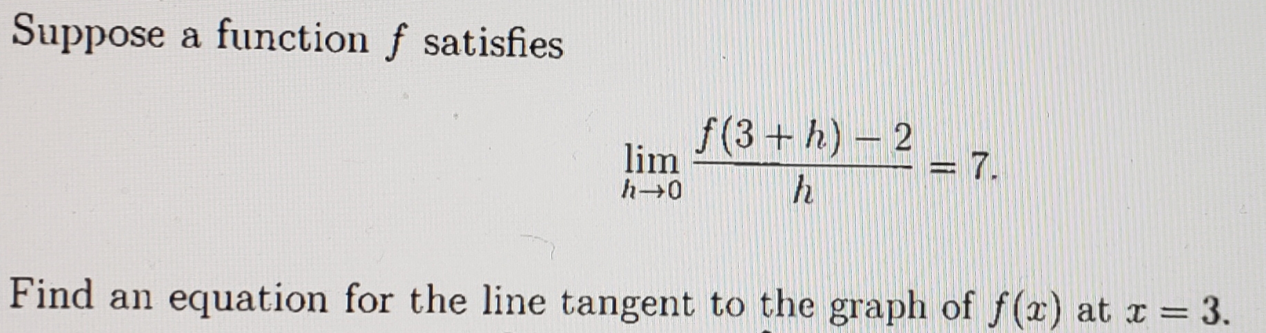 Suppose a function f satisfies
f(3+h) – 2
lim
= 7.
Find an equation for the line tangent to the graph of f(x) at x = 3.
