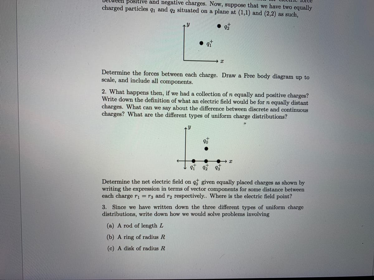 en positive and negative charges. Now, suppose that we have two equally
charged particles q1 and q2 situated on a plane at (1,1) and (2,2) as such,
Determine the forces between each charge. Draw a Free body diagram up to
scale, and include all components.
2. What happens then, if we had a collection of n equally and positive charges?
Write down the definition of what an electric field would be for n equally distant
charges. What can we say about the difference between discrete and continuous
charges? What are the different types of uniform charge distributions?
92
93
Determine the net electric field on q given equally placed charges as shown by
writing the expression in terms of vector components for some distance between
each charge rı
r3 and r2 respectively.. Where is the electric field point?
3. Since we have written down the three different types of uniform charge
distributions, write down how we would solve problems involving
(a) A rod of length L
(b) A ring of radius R
(c) A disk of radius R
