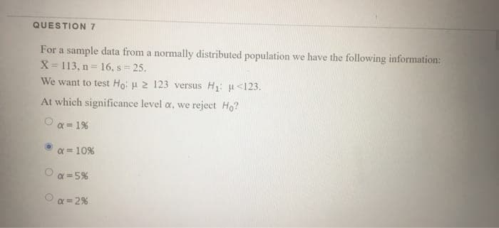 QUESTION 7
For a sample data from a normally distributed population we have the following information:
X= 113, n = 16, s 25.
We want to test Ho: u 2 123 versus H: u<123.
!!
At which significance level a, we reject Ho?
a = 1%
a = 10%
a = 5%
O a = 2%
