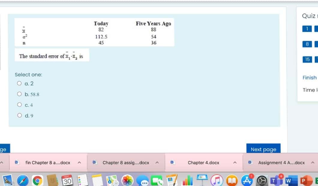 Quiz
Five Years Ago
Today
82
88
112.5
54
45
36
The standard eror of x, -x, is
15F
Select one:
Finish
O a. 2
Time
Ob. 58.8
O .4
d. 9
ge
Next page
fin Chapter 8 a.docx
Chapter 8 assig.docx
Chapter 4.docx
Assignment 4 A.docx
30
O O O
